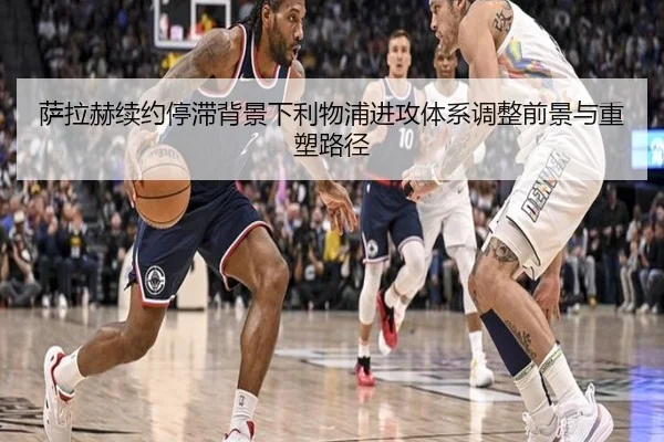 萨拉赫续约停滞背景下利物浦进攻体系调整前景与重塑路径
